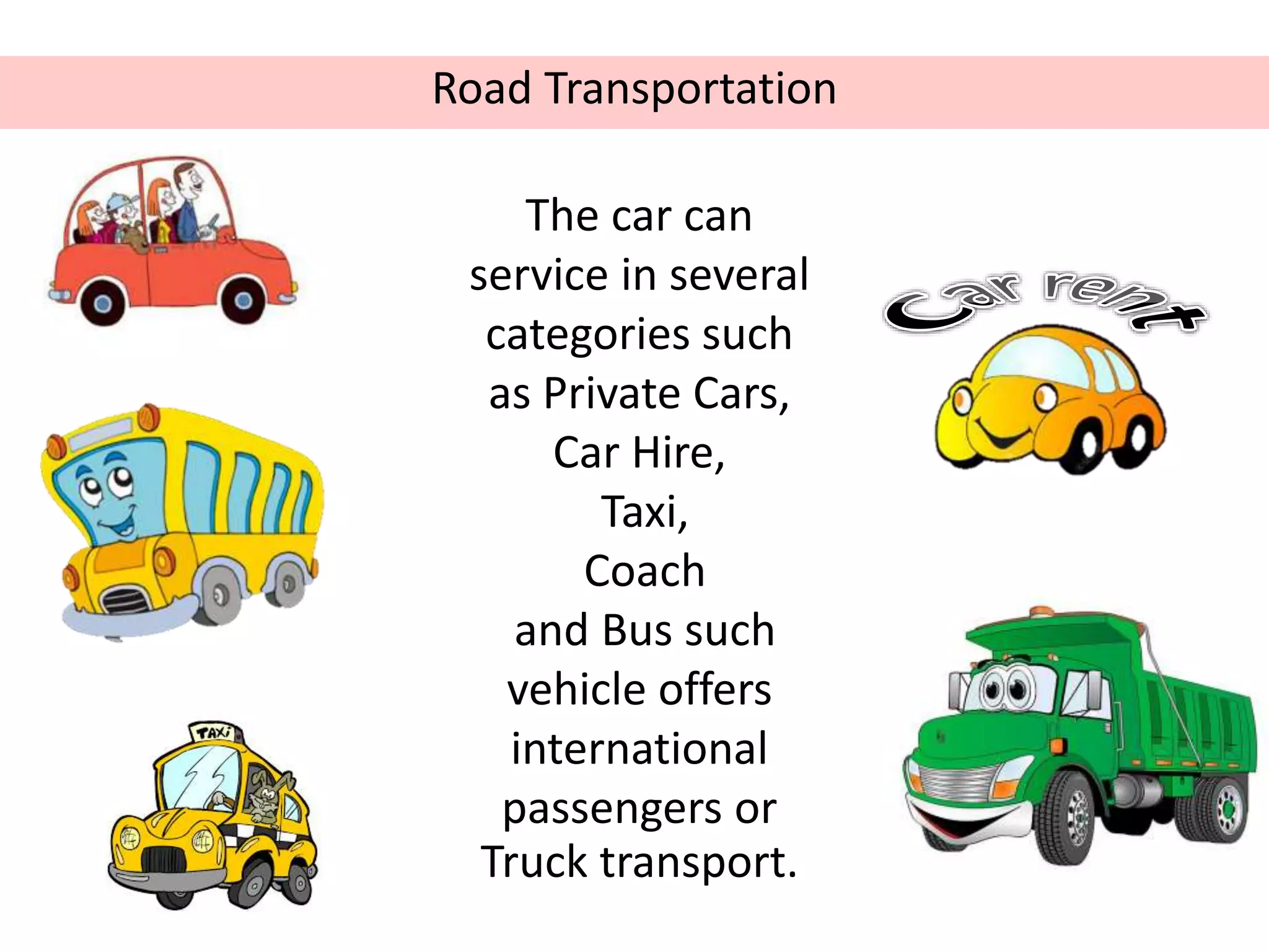 Road Transportation
The car can
service in several
categories such
as Private Cars,
Car Hire,
Taxi,
Coach
and Bus such
vehicle offers
international
passengers or
Truck transport.