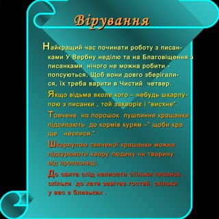 ВіруванняВірування
ННайкращий час починати роботу з писан-айкращий час починати роботу з писан-
ками У Вербну неділю та на Благовіщення зками У Вербну неділю та на Благовіщення з
писанками нічого не можна робити -писанками нічого не можна робити -
попсуються. Щоб вони довго зберігали-попсуються. Щоб вони довго зберігали-
ся, їх треба варити в Чистий четвер.ся, їх треба варити в Чистий четвер.
ЯЯкщо відьма вколе кого – небудь шкарлу-кщо відьма вколе кого – небудь шкарлу-
пою з писанки , той захворіє і “висхне”.пою з писанки , той захворіє і “висхне”.
ТТовчене на порошок лушпиння крашанкиовчене на порошок лушпиння крашанки
підсипають до кормів курям –” щоби крапідсипають до кормів курям –” щоби кра
ще неслися.”ще неслися.”
ШШкарлупою свяченої крашанки можнакарлупою свяченої крашанки можна
підкурювати хвору людину чи тваринупідкурювати хвору людину чи тварину
від пропасниці.від пропасниці.
ДДо свята слід написати стільки писанок ,о свята слід написати стільки писанок ,
скільки до хати завітає гостей, скількискільки до хати завітає гостей, скільки
у вас є близьких .у вас є близьких .
 