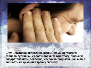 Шум негативно впливає на різні системи організму:
серцево-судинну, нервову, порушує сон, увагу, збільшує
роздратованість, ...