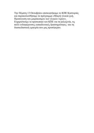 Την Πέμπτη 13 Οκτωβρίου επισκεφτήκαμε το ΚΠΕ Καστοριάς
και παρακολουθήσαμε το πρόγραμμα «Μικρή γλυκιά ζωή.
Προσέγγιση του μικρόκοσμου των γλυκών νερών».
Ευχαριστούμε το προσωπικό του ΚΠΕ για τη φιλοξενία, τις
πολύ ενδιαφέρουσες εκπαιδευτικές δραστηριότητες και τη
διασκεδαστική εμπειρία που μας προσέφεραν.
 