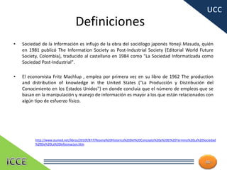 Definiciones
• Sociedad de la Información es influjo de la obra del sociólogo japonés Yoneji Masuda, quién
en 1981 publicó The Information Society as Post-Industrial Society (Editorial World Future
Society, Colombia), traducido al castellano en 1984 como "La Sociedad Informatizada como
Sociedad Post-Industrial".
• El economista Fritz Machlup , emplea por primera vez en su libro de 1962 The production
and distribution of knowledge in the United States ("La Producción y Distribución del
Conocimiento en los Estados Unidos") en donde concluía que el número de empleos que se
basan en la manipulación y manejo de información es mayor a los que están relacionados con
algún tipo de esfuerzo físico.
11
http://www.eumed.net/libros/2010f/877/Resena%20Historica%20Del%20Concepto%20y%20El%20Termino%20La%20Sociedad
%20De%20La%20Informacion.htm
 