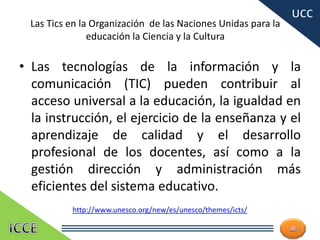 Las Tics en la Organización de las Naciones Unidas para la
educación la Ciencia y la Cultura
• Las tecnologías de la información y la
comunicación (TIC) pueden contribuir al
acceso universal a la educación, la igualdad en
la instrucción, el ejercicio de la enseñanza y el
aprendizaje de calidad y el desarrollo
profesional de los docentes, así como a la
gestión dirección y administración más
eficientes del sistema educativo.
13
http://www.unesco.org/new/es/unesco/themes/icts/
 