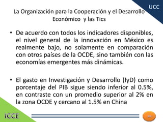 La Organización para la Cooperación y el Desarrollo
Económico y las Tics
• De acuerdo con todos los indicadores disponibles,
el nivel general de la innovación en México es
realmente bajo, no solamente en comparación
con otros países de la OCDE, sino también con las
economías emergentes más dinámicas.
• El gasto en Investigación y Desarrollo (IyD) como
porcentaje del PIB sigue siendo inferior al 0.5%,
en contraste con un promedio superior al 2% en
la zona OCDE y cercano al 1.5% en China
14
 