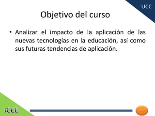 Objetivo del curso
• Analizar el impacto de la aplicación de las
nuevas tecnologías en la educación, así como
sus futuras tendencias de aplicación.
2
 