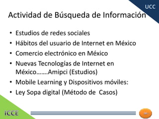 Actividad de Búsqueda de Información
• Estudios de redes sociales
• Hábitos del usuario de Internet en México
• Comercio electrónico en México
• Nuevas Tecnologías de Internet en
México…….Amipci (Estudios)
• Mobile Learning y Dispositivos móviles:
• Ley Sopa digital (Método de Casos)
24
 