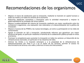 Recomendaciones de los organismos
• Mejorar el marco de condiciones para la innovación, mediante la inversión en capital humano a
todos los niveles y en todos los sectores de la economía.
• Reducirlos obstáculos normativos y financieros para la actividad empresarial y mejorar la
gobernabilidad de las entidades del sector público.
• Mejorar la gobernabilidad del sistema de innovación mediante una mejor coordinación entre los
ministerios y organismos, una evaluación más sistemática y la descentralización de la política de
innovación.
• Mejorar el acceso de las PYMES a las nuevas tecnologías, así como su participación en las redes de
conocimiento.
• Apoyar la inversión en IyD e innovación, introduciendo reformas que garanticen una mayor
eficiencia del gasto, en particular mediante el fomento de la colaboración público-privada en áreas
prioritarias.
• Promover la competencia para aumentar la innovación en todos los sectores y el desarrollo de las
infraestructuras esenciales, en particular en las industrias de redes.
• Eliminar los límites a la inversión extranjera y a la propiedad de la infraestructura de
telecomunicaciones por línea fi ja y en el sector de los servicios; permitir el acceso no
discriminatorio de terceros a las redes y reformar el marco de interconexión.
27
 
