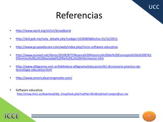 Referencias
• http://www.oecd.org/sti/ict/broadband
• http://dof.gob.mx/nota_detalle.php?codigo=5226005&fecha=21/12/2011
• http://www.grupoeducare.com/web/index.php/inicio-software-educativo
• http://www.eumed.net/libros/2010f/877/Resena%20Historica%20Del%20Concepto%20y%20El%2
0Termino%20La%20Sociedad%20De%20La%20Informacion.htm
• http://www.alfagrama.com.ar/biblioteca-alfagrama/educacion/62-diccionario-practico-de-
tecnologia-educativa.html
• http://www.americalearningmedia.com/
• Software educativo
http://cmap.ihmc.us/download/dlp_CmapTools.php?myPlat=Win&myEmail=sergior@ucc.mx
28
 