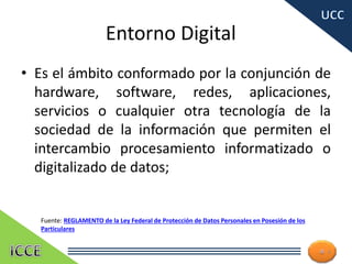 Entorno Digital
• Es el ámbito conformado por la conjunción de
hardware, software, redes, aplicaciones,
servicios o cualquier otra tecnología de la
sociedad de la información que permiten el
intercambio procesamiento informatizado o
digitalizado de datos;
4
Fuente: REGLAMENTO de la Ley Federal de Protección de Datos Personales en Posesión de los
Particulares
 