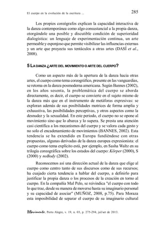 El cuerpo en la evolución de la escritura ... 285
, Porto Alegre, v. 19, n. 03, p. 275-294, jul/set de 2013.
Los propios coreógrafos explican la capacidad interactiva de
la danza contemporánea como algo consustancial a la propia danza,
otorgándole una posible y discutible condición de superioridad
dialogística: un lenguaje de experimentación continua, un arte
permeabley esponjoso que permite visibilizar las influencias externas
y un arte que proyecta sus tentáculos a otras artes (DASÍ et al.,
2008).
5 LADANZA ¿ARTE DEL MOVIMIENTO O ARTE DEL CUERPO?
Como un aspecto más de la apertura de la danza hacia otras
artes, el cuerpo como tema coreográfico, presente en las vanguardias,
se retoma en la danza posmoderna americana. Según Bannes (2002),
en los años sesenta, la problemática del cuerpo se aborda
directamente, es decir, el cuerpo se convierte en el sujeto mismo de
la danza más que en el instrumento de metáforas expresivas: se
exploran además de sus posibilidades motrices de forma amplia y
exhaustiva, las posibilidades perceptivas, y otros aspectos como la
desnudez y la sexualidad. En este periodo, el cuerpo no se opone al
movimiento sino que lo abarca y lo supera. Se presta una atención
casi científica a los mecanismos del cuerpo y se valora cada gesto y
no solo el encadenamiento de movimientos (BANNES, 2002). Esta
tendencia se ha extendido en Europa fundiéndose con otras
propuestas, algunas derivadas de la danza europea expresionista: el
cuerpo como tema explícito está, por ejemplo, en Sasha Waltz en su
trilogía coreográfica sobre los estados del cuerpo: Körper (2000), S
(2000) y noBody (2002).
Reconocemos así una dirección actual de la danza que elige al
cuerpo como centro tanto de sus discursos como de sus recursos;
ha cuajado cierta tendencia a hablar del cuerpo, a definirlo para
justificar la propia danza o los procesos de la creación en torno al
cuerpo. En la compañía Mal Pelo, se reivindica "el cuerpo con todo
lo que trae, desdesu manera de moverse hasta su imaginario personal
y su capacidad de asociar" (MUÑOZ, 2008, p.75). Para Moraza
esta imposibilidad de separar el cuerpo de su imaginario cultural
 