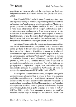 María Paz Brozas PoloEnsaios286
, Porto Alegre, v. 19, n. 03, p. 275-294, jul/set de 2013.
constituye un elemento clave de la experiencia de la danza,
independientemente de cómo se entienda ésta (MORAZA et al.,
2003).
Pero Fratini (2008) describe la situación contemporánea como
una laguna de estilo y de escritura, ingredientes para él constitutivos
de la danza: con "una fe ciega en los axiomas orgánicos" la danza, al
pensar que se escribe sola, "deja de escribirse del todo". Se refiere
a "una danza obsesionada por el cuerpo", automatizada por el
somatocentrismo y, en el caso de la Jeune danse francaise, la más
somatizada en sus discursos, girada en torno al eje de la escritura.
Paradójicamente al tema del cuerpo, disolvente de la escritura según
Fratini, se une el de la escritura, quizás en un esfuerzo autocrítico de
recuperación de la identidad coreográfica (FRATINI, 2008).
Asimismo, Mayen critica las nuevas escrituras coreográficas
que abusan de intelectualismo y de promoción de la no danza: una
danza que bebe de los estudios universitarios de danza donde se
incorporan los referentes filosóficos y donde se produce el
atrevimiento de la producción intelectual delos propios artistas. Esta
no- danza se dedica a criticar el "bello gesto" y a cultivar en su lugar
"el movimiento interior, la moderación tónica y el tempo ralentizado"
(MAYEN, 2008, p.25). También Bernard trata de desvelar las
contradicciones del discurso organicista, "los subterfugios de las
pedagogías de la corporeidad", en particular, en relación con los ya
mencionados métodos de Alexander y Feldenkrais, tal como los
adopta e incorpora la danza (BERNARD, 2000, p.71-77).
En este punto, se pone de relieve cómo, en algunos coreógrafos
contemporáneos, el cuerpo llega a ocupar el lugar preponderante
que había conseguido ocupar el movimiento como objeto de la danza;
el movimiento pasaría a situarse como elemento consecuente o
relativo al cuerpo; es el caso de Olga Mesa, quesiempreha "entendido
el cuerpo como lo básico, es decir, primero está el cuerpo, después
el movimiento, la palabra, el gesto. El cuerpo es el punto de partida"
(MESA, 2003, p.65). Pero reconocer al cuerpo no significa
necesariamente negar o relegar el movimiento. Podría ser
 