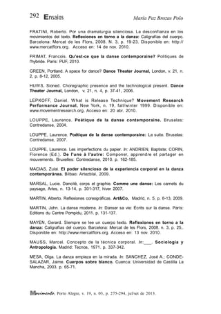 María Paz Brozas PoloEnsaios292
, Porto Alegre, v. 19, n. 03, p. 275-294, jul/set de 2013.
FRATINI, Roberto. Por una dramaturgia silenciosa. La desconfianza en los
movimientos del texto. Reflexiones en torno a la danza: Caligrafías del cuerpo.
Barcelona: Mercat de les Flors, 2008. N. 3, p. 19-23. Disponible en: http://
www.mercatflors.org. Acceso en: 14 de nov. 2010.
FRIMAT, Francois. Qu'est-ce que la danse contemporaine? Politiques de
l'hybride. París: PUF, 2010.
GREEN, Portland. A space for dance? Dance Theater Journal, London, v. 21, n.
2, p. 8-12, 2005.
HUWS, Sioned. Choregraphic presence and the technological present. Dance
Theater Journal, London, v. 21, n. 4, p. 37-41, 2006.
LEPKOFF, Daniel. What is Release Technique? Movement Research
Performance Journal, New York, n. 19, fall/winter 1999. Disponible en:
www.movementresearch.org. Acceso en: 20 abr. 2010.
LOUPPE, Laurence. Poétique de la danse contemporaine. Bruselas:
Contredanse, 2004.
LOUPPE, Laurence. Poétique de la danse contemporaine: La suite. Bruselas:
Contredanse, 2007.
LOUPPE, Laurence. Les imperfections du papier. In: ANDRIEN, Baptiste; CORIN,
Florence (Ed.). De l'une à l'autre: Componer, apprendre et partager en
mouvements. Bruxelles: Contredanse, 2010. p. 162-185.
MACIAS, Zulai. El poder silencioso de la experiencia corporal en la danza
contemporánea. Bilbao: Artezblai, 2009.
MARSAL, Lucie. Dancité, corps et graphie. Comme une danse: Les carnets du
paysage, Arles, n. 13-14, p. 301-317, hiver 2007.
MARTIN, Alberto. Reflexiones coreográficas. Art&Co, Madrid, n. 5, p. 6-13, 2009.
MARTIN, John. La danse moderne. In: Danser sa vie: Écrits sur la danse. París:
Editions du Centre Pompidu, 2011. p. 131-137.
MAYEN, Gerard. Siempre se lee un cuerpo texto. Reflexiones en torno a la
danza: Caligrafías del cuerpo. Barcelona: Mercat de les Flors, 2008. n. 3, p. 25,.
Disponible en: http://www.mercatflors.org. Acceso en: 13 nov. 2010.
MAUSS, Marcel. Concepto de la técnica corporal. In:___. Sociología y
Antropología. Madrid: Tecnos, 1971. p. 337-342.
MESA, Olga. La danza empieza en la mirada. In: SANCHEZ, José A.; CONDE-
SALAZAR, Jaime. Cuerpos sobre blanco. Cuenca: Universidad de Castilla La
Mancha, 2003. p. 65-71.
 