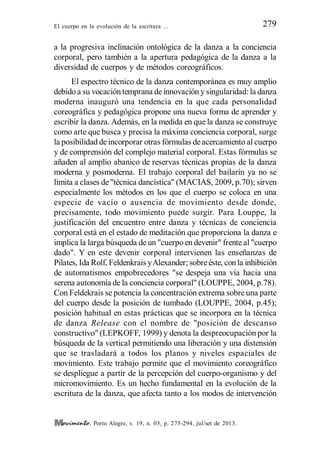 El cuerpo en la evolución de la escritura ... 279
, Porto Alegre, v. 19, n. 03, p. 275-294, jul/set de 2013.
a la progresiva inclinación ontológica de la danza a la conciencia
corporal, pero también a la apertura pedagógica de la danza a la
diversidad de cuerpos y de métodos coreográficos.
El espectro técnico de la danza contemporánea es muy amplio
debido a su vocación temprana de innovación y singularidad: la danza
moderna inauguró una tendencia en la que cada personalidad
coreográfica y pedagógica propone una nueva forma de aprender y
escribir la danza. Además, en la medida en que la danza se construye
como arte que busca y precisa la máxima conciencia corporal, surge
la posibilidad deincorporar otras fórmulas deacercamiento al cuerpo
y de comprensión del complejo material corporal. Estas fórmulas se
añaden al amplio abanico de reservas técnicas propias de la danza
moderna y posmoderna. El trabajo corporal del bailarín ya no se
limita a clases de "técnica dancística" (MACIAS, 2009, p.70); sirven
especialmente los métodos en los que el cuerpo se coloca en una
especie de vacío o ausencia de movimiento desde donde,
precisamente, todo movimiento puede surgir. Para Louppe, la
justificación del encuentro entre danza y técnicas de conciencia
corporal está en el estado de meditación que proporciona la danza e
implica la larga búsqueda de un "cuerpo en devenir" frente al "cuerpo
dado". Y en este devenir corporal intervienen las enseñanzas de
Pilates, Ida Rolf, Feldenkrais yAlexander; sobreéste, con la inhibición
de automatismos empobrecedores "se despeja una vía hacia una
serena autonomía de la conciencia corporal" (LOUPPE, 2004, p.78).
Con Feldekrais se potencia la concentración extrema sobre una parte
del cuerpo desde la posición de tumbado (LOUPPE, 2004, p.45);
posición habitual en estas prácticas que se incorpora en la técnica
de danza Release con el nombre de "posición de descanso
constructivo" (LEPKOFF, 1999) y denota la despreocupación por la
búsqueda de la vertical permitiendo una liberación y una distensión
que se trasladará a todos los planos y niveles espaciales de
movimiento. Este trabajo permite que el movimiento coreográfico
se despliegue a partir de la percepción del cuerpo-organismo y del
micromovimiento. Es un hecho fundamental en la evolución de la
escritura de la danza, que afecta tanto a los modos de intervención
 
