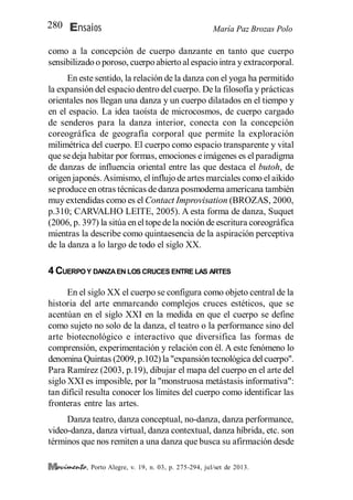 María Paz Brozas PoloEnsaios280
, Porto Alegre, v. 19, n. 03, p. 275-294, jul/set de 2013.
como a la concepción de cuerpo danzante en tanto que cuerpo
sensibilizado o poroso, cuerpo abierto al espacio intra y extracorporal.
En este sentido, la relación de la danza con el yoga ha permitido
la expansión del espacio dentro del cuerpo. De la filosofía y prácticas
orientales nos llegan una danza y un cuerpo dilatados en el tiempo y
en el espacio. La idea taoísta de microcosmos, de cuerpo cargado
de senderos para la danza interior, conecta con la concepción
coreográfica de geografía corporal que permite la exploración
milimétrica del cuerpo. El cuerpo como espacio transparente y vital
que sedeja habitar por formas, emociones eimágenes es el paradigma
de danzas de influencia oriental entre las que destaca el butoh, de
origen japonés.Asimismo, el influjo de artes marciales como el aikido
seproduceen otras técnicas dedanza posmoderna americana también
muy extendidas como es el Contact Improvisation (BROZAS, 2000,
p.310; CARVALHO LEITE, 2005). A esta forma de danza, Suquet
(2006, p. 397) la sitúa en el topedela noción de escritura coreográfica
mientras la describe como quintaesencia de la aspiración perceptiva
de la danza a lo largo de todo el siglo XX.
4 CUERPOY DANZAEN LOS CRUCES ENTRE LAS ARTES
En el siglo XX el cuerpo se configura como objeto central de la
historia del arte enmarcando complejos cruces estéticos, que se
acentúan en el siglo XXI en la medida en que el cuerpo se define
como sujeto no solo de la danza, el teatro o la performance sino del
arte biotecnológico e interactivo que diversifica las formas de
comprensión, experimentación y relación con él. A este fenómeno lo
denomina Quintas (2009, p.102) la "expansión tecnológica delcuerpo".
Para Ramírez (2003, p.19), dibujar el mapa del cuerpo en el arte del
siglo XXI es imposible, por la "monstruosa metástasis informativa":
tan difícil resulta conocer los límites del cuerpo como identificar las
fronteras entre las artes.
Danza teatro, danza conceptual, no-danza, danza performance,
video-danza, danza virtual, danza contextual, danza híbrida, etc. son
términos que nos remiten a una danza que busca su afirmación desde
 