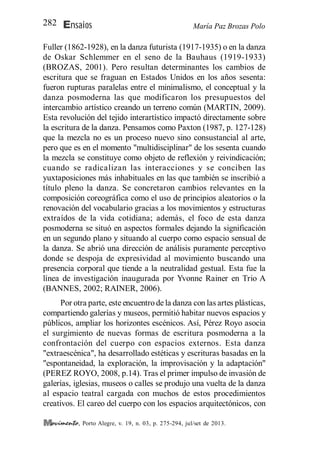María Paz Brozas PoloEnsaios282
, Porto Alegre, v. 19, n. 03, p. 275-294, jul/set de 2013.
Fuller (1862-1928), en la danza futurista (1917-1935) o en la danza
de Oskar Schlemmer en el seno de la Bauhaus (1919-1933)
(BROZAS, 2001). Pero resultan determinantes los cambios de
escritura que se fraguan en Estados Unidos en los años sesenta:
fueron rupturas paralelas entre el minimalismo, el conceptual y la
danza posmoderna las que modificaron los presupuestos del
intercambio artístico creando un terreno común (MARTIN, 2009).
Esta revolución del tejido interartístico impactó directamente sobre
la escritura de la danza. Pensamos como Paxton (1987, p. 127-128)
que la mezcla no es un proceso nuevo sino consustancial al arte,
pero que es en el momento "multidisciplinar" de los sesenta cuando
la mezcla se constituye como objeto de reflexión y reivindicación;
cuando se radicalizan las interacciones y se conciben las
yuxtaposiciones más inhabituales en las que también se inscribió a
título pleno la danza. Se concretaron cambios relevantes en la
composición coreográfica como el uso de principios aleatorios o la
renovación del vocabulario gracias a los movimientos y estructuras
extraídos de la vida cotidiana; además, el foco de esta danza
posmoderna se situó en aspectos formales dejando la significación
en un segundo plano y situando al cuerpo como espacio sensual de
la danza. Se abrió una dirección de análisis puramente perceptivo
donde se despoja de expresividad al movimiento buscando una
presencia corporal que tiende a la neutralidad gestual. Esta fue la
línea de investigación inaugurada por Yvonne Rainer en Trio A
(BANNES, 2002; RAINER, 2006).
Por otra parte, este encuentro de la danza con las artes plásticas,
compartiendo galerías y museos, permitió habitar nuevos espacios y
públicos, ampliar los horizontes escénicos. Así, Pérez Royo asocia
el surgimiento de nuevas formas de escritura posmoderna a la
confrontación del cuerpo con espacios externos. Esta danza
"extraescénica", ha desarrollado estéticas y escrituras basadas en la
"espontaneidad, la exploración, la improvisación y la adaptación"
(PEREZ ROYO, 2008, p.14). Tras el primer impulso de invasión de
galerías, iglesias, museos o calles se produjo una vuelta de la danza
al espacio teatral cargada con muchos de estos procedimientos
creativos. El careo del cuerpo con los espacios arquitectónicos, con
 