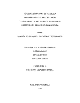 REPUBLICA BOLIVARIANA DE VENEZUELA
UNIVERSIDAD RAFAEL BELLOSO CHACIN
VICERECTORADO DE INVESTIGACION Y POSTGRADO
DOCTORADO EN CIENCIAS MENCION GERENCIA
ENSAYO
LA VISIÓN DEL DESARROLLO CIENTÍFICO Y TECNOLÓGICO
PRESENTADO POR LOS DOCTORANTES:
PRESENTADO A.
DRA. KARINA VILLALOBOS ORTEGA
MARACAIBO, VENEZUELA
2016
 
