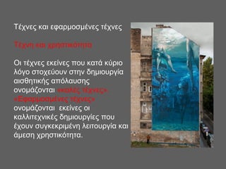 Τέχνες και εφαρμοσμένες τέχνες
Τέχνη και χρηστικότητα
Οι τέχνες εκείνες που κατά κύριο
λόγο στοχεύουν στην δημιουργία
αισθητικής απόλαυσης
ονομάζονται «καλές τέχνες».
«Εφαρμοσμένες τέχνες»
ονομάζονται εκείνες οι
καλλιτεχνικές δημιουργίες που
έχουν συγκεκριμένη λειτουργία και
άμεση χρηστικότητα.
 