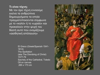 Τι είναι τέχνη;
Με τον όρο τέχνη εννοούμε
εκείνα τα ανθρώπινα
δημιουργήματα τα οποία
πραγματοποιούνται σύμφωνα
με το «καλό» ή το «ωραίο» και
προκαλούν στην ψυχή του
θεατή αυτό που ονομάζουμε
«αισθητική απόλαυση»
El Greco (Greek/Spanish 1541-
1614)
The Spoliation
(aka The Disrobing of Christ)
1577-79
Sacristy of the Cathedral, Toledo
Oil on canvas
285 x 173 cm
 