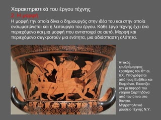 Αττικός
ερυθρόμορφος
κρατήρας του 6ου
αι.
πΧ. Υπογράφεται
από τους Ευξίθεο και
Ευφρόνιο. Εικονίζει
την μεταφορά του
νεκρού Σαρπηδόνα
από τον ύπνο στο
θάνατο.
Μητροπολιτικό
μουσείο τέχνης Ν.Υ.
Χαρακτηριστικά του έργου τέχνης
2. H μορφή
Η μορφή την οποία δίνει ο δημιουργός στην ιδέα του και στην οποία
ενσωματώνεται και η λειτουργία του έργου. Κάθε έργο τέχνης έχει ένα
περιεχόμενο και μια μορφή που αντιστοιχεί σε αυτό. Μορφή και
περιεχόμενο συγκροτούν μια ενότητα, μια αδιάσπαστη ολότητα.
 