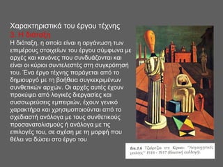 Χαρακτηριστικά του έργου τέχνης
3. H διάταξη
Η διάταξη, η οποία είναι η οργάνωση των
επιμέρους στοιχείων του έργου σύμφωνα με
αρχές και κανόνες που συνδυάζονται και
είναι οι κύριοι συντελεστές στη συγκρότησή
του. Ένα έργο τέχνης παράγεται από το
δημιουργό με τη βοήθεια συγκεκριμένων
συνθετικών αρχών. Οι αρχές αυτές έχουν
προκύψει από λογικές διεργασίες και
συσσωρεύσεις εμπειριών, έχουν γενικό
χαρακτήρα και χρησιμοποιούνται από το
σχεδιαστή ανάλογα με τους συνθετικούς
προσανατολισμούς ή ανάλογα με τις
επιλογές του, σε σχέση με τη μορφή που
θέλει να δώσει στο έργο του
 