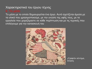 Χαρακτηριστικά του έργου τέχνης
4. Το μέσο
Το μέσο με το οποίο δημιουργείται ένα έργο. Αυτό σχετίζεται άμεσα με
τα υλικά που χρησιμοποιούμε, με την γνώση της υφής τους, με τα
εργαλεία που χειριζόμαστε σε κάθε περίπτωση και με τις τεχνικές που
επιλέγουμε για την κατασκευή του
«Γραφτό» κέντημα,
Σκύρος
 