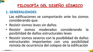 1. GENERALIDADES
Las edificaciones se comportarán ante los sismos
considerando que:
• Resistir sismos leves sin daños
• Resistir sismos moderados considerando la
posibilidad de daños estructurales leves
• Resistir sismos severos con la posibilidad de daños
estructurales importantes con una posibilidad
remota de ocurrencia del colapso de la edificación
FILOSOFÍA DEL DISEÑO SÍSMICO
 