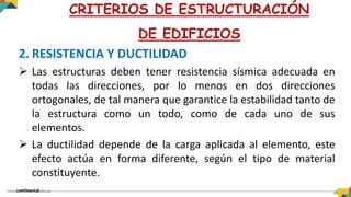 2. RESISTENCIA Y DUCTILIDAD
 Las estructuras deben tener resistencia sísmica adecuada en
todas las direcciones, por lo menos en dos direcciones
ortogonales, de tal manera que garantice la estabilidad tanto de
la estructura como un todo, como de cada uno de sus
elementos.
 La ductilidad depende de la carga aplicada al elemento, este
efecto actúa en forma diferente, según el tipo de material
constituyente.
CRITERIOS DE ESTRUCTURACIÓN
DE EDIFICIOS
 