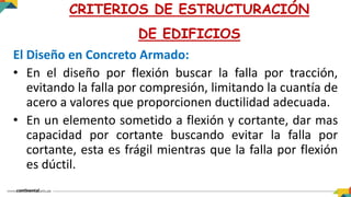 El Diseño en Concreto Armado:
• En el diseño por flexión buscar la falla por tracción,
evitando la falla por compresión, limitando la cuantía de
acero a valores que proporcionen ductilidad adecuada.
• En un elemento sometido a flexión y cortante, dar mas
capacidad por cortante buscando evitar la falla por
cortante, esta es frágil mientras que la falla por flexión
es dúctil.
CRITERIOS DE ESTRUCTURACIÓN
DE EDIFICIOS
 