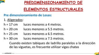 Pre dimensionamiento de Losas:
1. Aligerados:
h = 17 cm luces menores a 4 metros.
h = 20 cm luces menores a 5.5 metros.
h = 25 cm luces menores a 6.5 metros.
h = 30 cm luces menores a 7.5 metros.
Cuando existen tabiques de ladrillo paralelos a la dirección
de las viguetas, es frecuente utilizar vigas chatas
PREDIMENSIONAMIENTO DE
ELEMENTOS ESTRUCTURALES
 