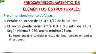 Pre dimensionamiento de Vigas:
o Peralte del orden de 1/10 a 1/12 de la luz libre.
o El ancho puede variar entre 0.3 a 0.5 mts. de altura.
Según Norma E-060, ancho mínimo 25 cm.
Es recomendable considerar vigas de igual peralte en ambas
direcciones.
PREDIMENSIONAMIENTO DE
ELEMENTOS ESTRUCTURALES
 