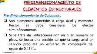 Pre dimensionamiento de Columnas:
 Son elementos sometidos a carga axial y momento
flector, se debe considerar los efectos
simultáneamente.
 Si se trata de Edificaciones con un buen número de
pisos, se busca una sección tal que la carga axial en
servicio produzca un esfuerzo de compresión del
orden de 0.45 f´c.
PREDIMENSIONAMIENTO DE
ELEMENTOS ESTRUCTURALES
 