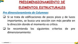Pre dimensionamiento de Columnas:
 Si se trata de edificaciones de pocos pisos y de luces
importantes, se busca una sección con más peralte en
la dirección donde el momento es crítico.
 Se recomienda los siguientes criterios de pre
dimensionamiento:
PREDIMENSIONAMIENTO DE
ELEMENTOS ESTRUCTURALES
 