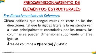 Pre dimensionamiento de Columnas:
Para edificios que tengan muros de corte en las dos
direcciones, tal que la rigidez lateral y la resistencia van
a estar principalmente controladas por los muros, las
columnas se pueden dimensionar suponiendo un área
igual a:
Área de columna = P(servicio) / 0.45f`c
PREDIMENSIONAMIENTO DE
ELEMENTOS ESTRUCTURALES
 