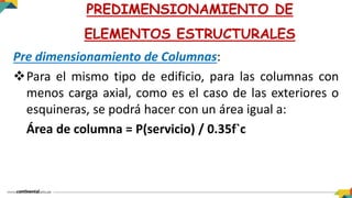 Pre dimensionamiento de Columnas:
Para el mismo tipo de edificio, para las columnas con
menos carga axial, como es el caso de las exteriores o
esquineras, se podrá hacer con un área igual a:
Área de columna = P(servicio) / 0.35f`c
PREDIMENSIONAMIENTO DE
ELEMENTOS ESTRUCTURALES
 