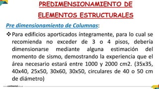Pre dimensionamiento de Columnas:
Para edificios aporticados íntegramente, para lo cual se
recomienda no exceder de 3 o 4 pisos, debería
dimensionarse mediante alguna estimación del
momento de sismo, demostrando la experiencia que el
área necesario estará entre 1000 y 2000 cm2. (35x35,
40x40, 25x50, 30x60, 30x50, circulares de 40 o 50 cm
de diámetro)
PREDIMENSIONAMIENTO DE
ELEMENTOS ESTRUCTURALES
 