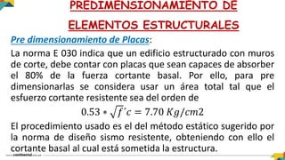 Pre dimensionamiento de Placas:
La norma E 030 indica que un edificio estructurado con muros
de corte, debe contar con placas que sean capaces de absorber
el 80% de la fuerza cortante basal. Por ello, para pre
dimensionarlas se considera usar un área total tal que el
esfuerzo cortante resistente sea del orden de
0.53 ∗ 𝑓´𝑐 = 7.70 𝐾𝑔/𝑐𝑚2
El procedimiento usado es el del método estático sugerido por
la norma de diseño sismo resistente, obteniendo con ello el
cortante basal al cual está sometida la estructura.
PREDIMENSIONAMIENTO DE
ELEMENTOS ESTRUCTURALES
 