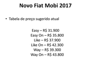 Novo Fiat Mobi 2017
• Tabela de preço sugerido atual
Easy – R$ 31.900
Easy On – R$ 35.800
Like – R$ 37.900
Like On – R$ 42.300
Way – R$ 39.300
Way On – R$ 43.800
 