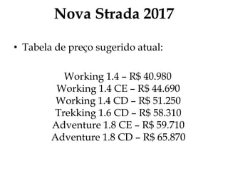 Nova Strada 2017
• Tabela de preço sugerido atual:
Working 1.4 – R$ 40.980
Working 1.4 CE – R$ 44.690
Working 1.4 CD – R$ 51.250
Trekking 1.6 CD – R$ 58.310
Adventure 1.8 CE – R$ 59.710
Adventure 1.8 CD – R$ 65.870
 