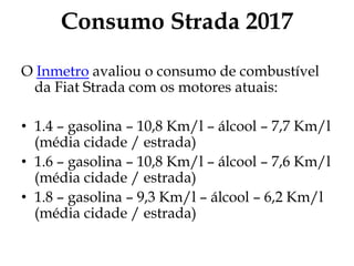 Consumo Strada 2017
O Inmetro avaliou o consumo de combustível
da Fiat Strada com os motores atuais:
• 1.4 – gasolina – 10,8 Km/l – álcool – 7,7 Km/l
(média cidade / estrada)
• 1.6 – gasolina – 10,8 Km/l – álcool – 7,6 Km/l
(média cidade / estrada)
• 1.8 – gasolina – 9,3 Km/l – álcool – 6,2 Km/l
(média cidade / estrada)
 