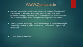 WWW.Quinta.co.in
 Quinta is a simplified platform to automate the process of business with
the adoption of advanced technology solutions. We follow three
prolonged strategy Consulting, Solution Design and RoI Analysis, Go-Live
and Maintenance that builds strong handholding with our customer.
 Talk to Quinta's Technology Consultants to design & implement the right
Technology Solution in Plants, Warehouses, Retail Stores, Logistics, and
Healthcare
 http://www.quinta.co.in/
 