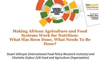 Making African Agriculture and Food
Systems Work for Nutrition:
What Has Been Done, What Needs To Be
Done?
Stuart Gillespie (International Food Policy Research Institute) and
Charlotte Dufour (UN Food and Agriculture Organization)
 