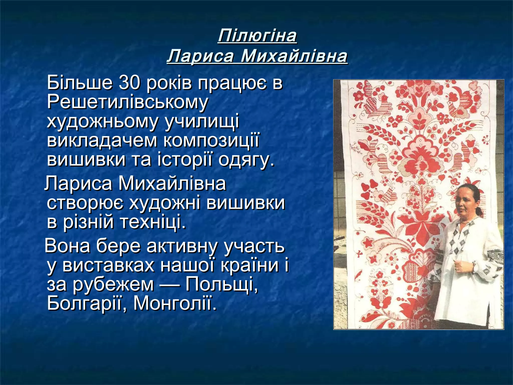 ПілюгінаПілюгіна
Лариса МихайлівнаЛариса Михайлівна
Більше 30 років працює вБільше 30 років працює в
РешетилівськомуРешетилівському
художньому училищіхудожньому училищі
викладачем композиціївикладачем композиції
вишивки та історії одягу.вишивки та історії одягу.
Лариса МихайлівнаЛариса Михайлівна
створює художні вишивкистворює художні вишивки
в різній техніці.в різній техніці.
Вона бере активну участьВона бере активну участь
у виставках нашої країни іу виставках нашої країни і
за рубежем — Польщі,за рубежем — Польщі,
Болгарії, Монголії.Болгарії, Монголії.
 