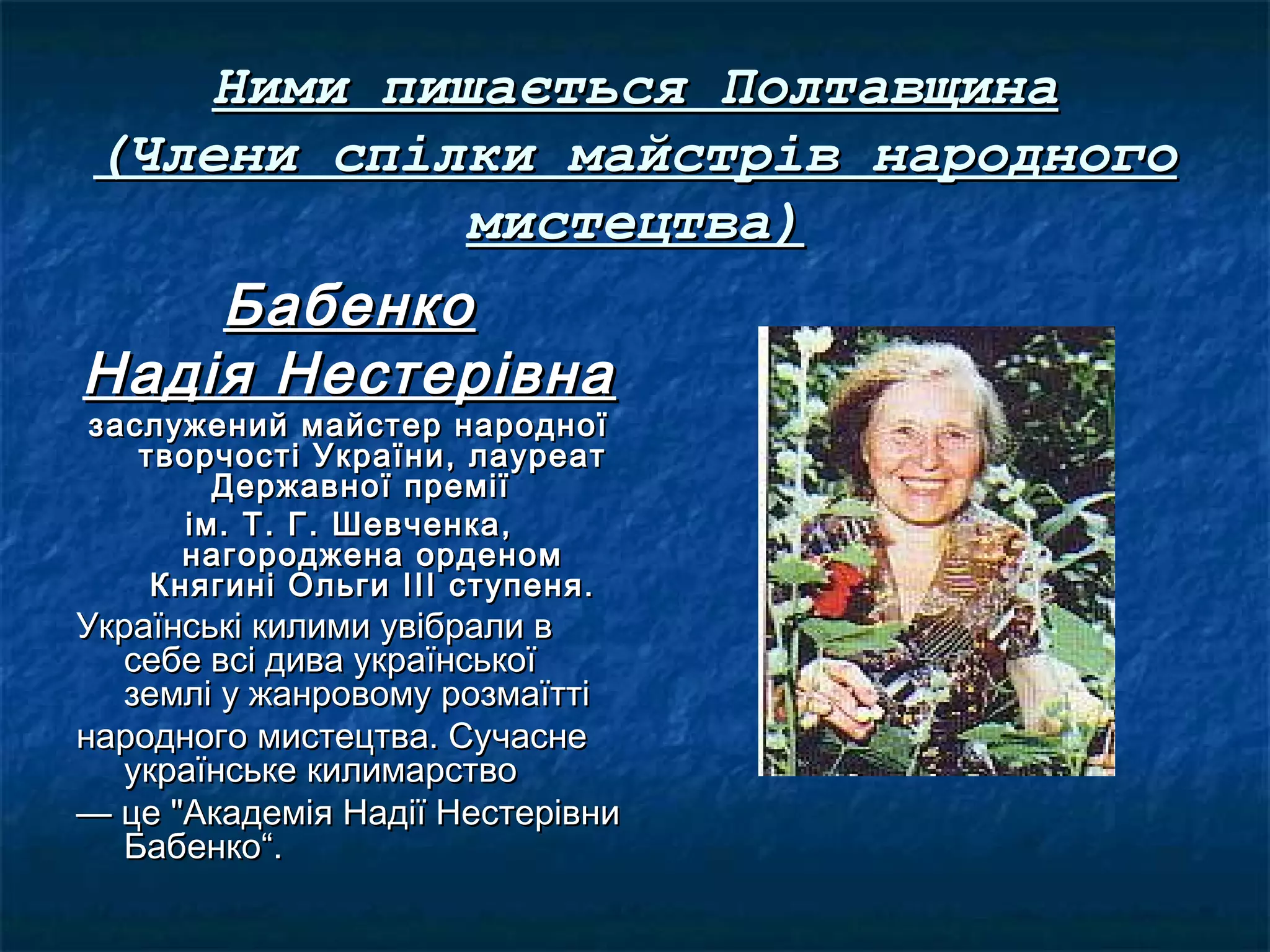 Ними пишається ПолтавщинаНими пишається Полтавщина
(Члени спілки майстрів народного(Члени спілки майстрів народного
мистецтва)мистецтва)
БабенкоБабенко
Надія НестерівнаНадія Нестерівна
заслужений майстер народноїзаслужений майстер народної
творчості України, лауреаттворчості України, лауреат
Державної преміїДержавної премії
ім. Т. Г. Шевченка,ім. Т. Г. Шевченка,
нагороджена орденомнагороджена орденом
Княгині Ольги ІІІ ступеня.Княгині Ольги ІІІ ступеня.
Українські килими увібрали вУкраїнські килими увібрали в
себе всі дива українськоїсебе всі дива української
землі у жанровому розмаїттіземлі у жанровому розмаїтті
народного мистецтва. Сучасненародного мистецтва. Сучасне
українське килимарствоукраїнське килимарство
—— це "Академія Надії Нестерівнице "Академія Надії Нестерівни
Бабенко“.Бабенко“.
 