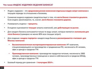 Что такое ИНДЕКС ИЗДЕРЖЕК ВЕДЕНИЯ БИЗНЕСА?
• Индекс издержек – это средневзвешенное изменение отдельных видов затрат компаниив
текущем периоде по отношению к базовому.
• Снижение индекса издержек свидетельствует о том, что вести бизнес становится дешевле.
Если индекс увеличивается, то, значит, вести бизнес становится дороже.
• Размерность индекса – проценты.
• В индексе оцениваются текущие затраты компаний, уже действующих на рынке.
• Для каждого бизнеса учитываются только те виды затрат, которые являются значимыми для
этого бизнеса (суммарно не менее 80% всех текущих затрат).
• Для создания «индекс-портрета» каждого вида бизнеса рассматривается «типовая» для
Москвы компания:
• Высокотехнологичная экспортоориентированная компания: ИТ-компания,
специализирующаяся на производстве и продвижении ПО, численность 45 человек,
офис в аренде в пределах ТТК
• Производственная компания: производство продуктов питания, численность 2800
человек, производственные помещения и земля в собственности в пределах МКАД,
офис в аренде в пределах ТТК
• Базовый период для сравнения - I полугодие 2014 г.
2
 