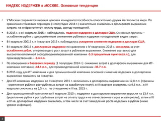 3
ИНДЕКС ИЗДЕРЖЕК в МОСКВЕ. Основные тенденции
• У Москвы сохраняется высокая ценовая конкурентоспособность относительно других мегаполисов мира. По
сравнению с базовым периодом (1 полугодие 2014 г.) значительно снизились в долларовом выражении
затраты на инфраструктуру, оплату труда, аренду помещений.
• В 2015 г. и в I квартале 2016 г. наблюдалось падение издержек в долларах США. Основные причины –
ослабление рубля с одновременным снижением рублевых издержек по отдельным видам затрат.
• В I квартале 20015 г. и I квартале 2016 г. наблюдалось ускорение снижения издержек в долларах США.
• В I квартале 20016 г. долларовые издержки по сравнению с IV кварталом 2015 г. снизились за счет
ослабления рубля, опережающего рост затрат в рублевом выражении. Снижение составило для
высокотехнологичной экспортоориентированной компании -5.3 процентных пунктов (п.п.), для
производственной – -6.4 п.п.
• По отношению к базовому периоду (1 полугодие 2014 г.) снижение затрат в долларовом выражении для ИТ-
компании составило -44.4 п.п., для производственной компании -35.7 п.п.
• В 2015 году для ИТ-компании и для промышленной компании основное снижение издержек в долларовом
выражении пришлось на I квартал.
• Для ИT-компании издержки во II квартале 2015 г. величились в долларовом выражении на 12,8 п.п. (причины
- укрепление рубля и рост рублевых затрат на заработную плату), в III квартале снизились на 9,6 п.п. , в IV
квартале снизились на 2,5 п.п. по отношению к III кв. 2015 г.
• Для промышленной компании во II квартале 2015 г. издержки в долларовом выражении выросли на 13,4 п.п.
(укрепление рубля + рост рублевых затрат на оплату труда и на отечественное сырье и материалы), затем в III
и IV кв. долларовые издержки снизились, в том числе за счет замедления роста издержек в рублях (ниже
уровня инфляции).
 