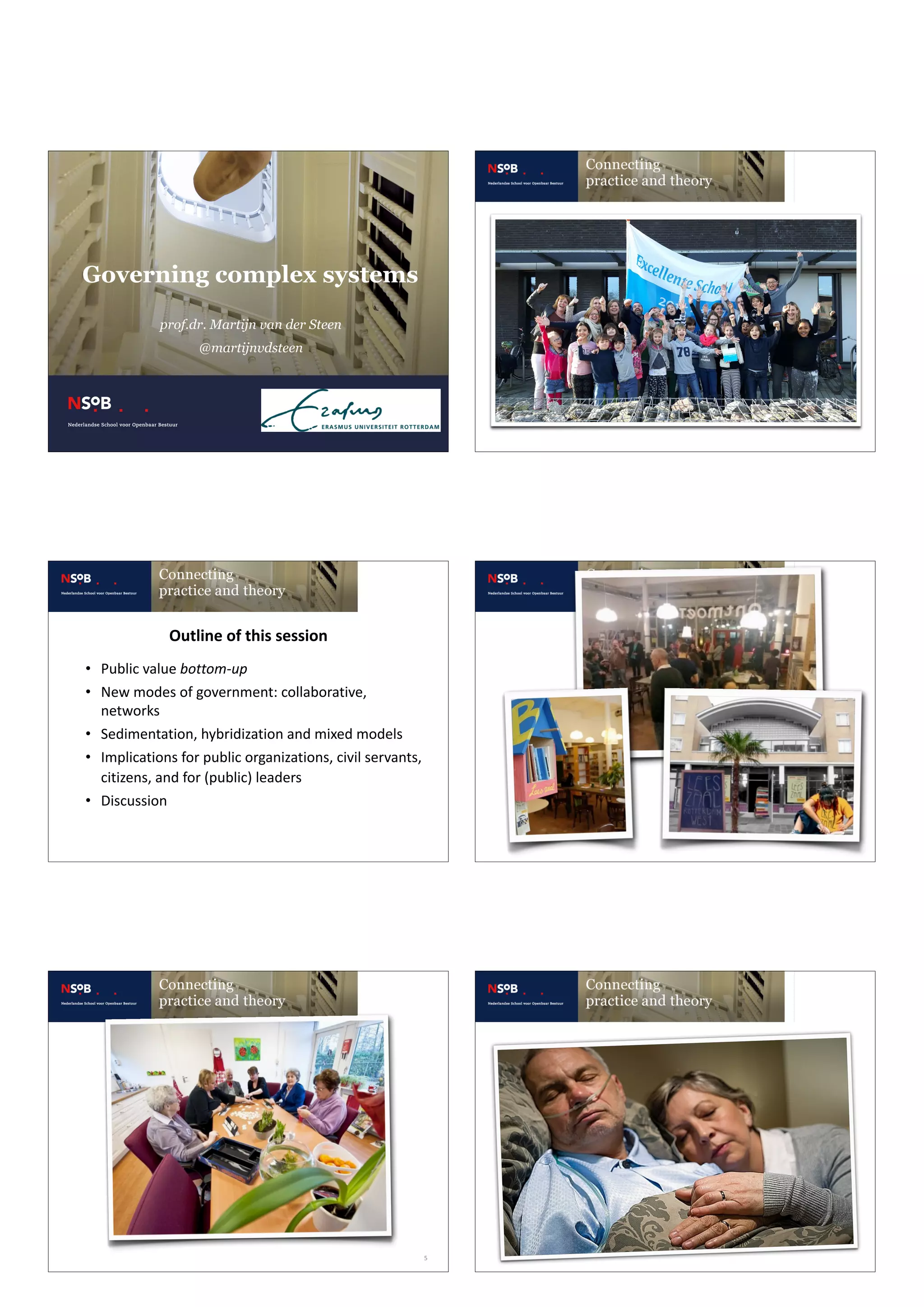 Governing complex systems 
 
prof.dr. Martijn van der Steen
@martijnvdsteen
• Public	value	bottom-up	
• New	modes	of	government:	collaborative,	
networks	
• Sedimentation,	hybridization	and	mixed	models	
• Implications	for	public	organizations,	civil	servants,	
citizens,	and	for	(public)	leaders	
• Discussion
Outline	of	this	session
5
 