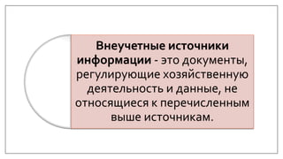 Внеучетные источники
информации - это документы,
регулирующие хозяйственную
деятельность и данные, не
относящиеся к перечисленным
выше источникам.
 