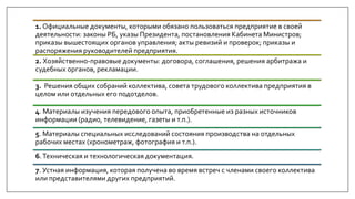 1. Официальные документы, которыми обязано пользоваться предприятие в своей
деятельности: законы РБ, указы Президента, постановления Кабинета Министров;
приказы вышестоящих органов управления; акты ревизий и проверок; приказы и
распоряжения руководителей предприятия.
2. Хозяйственно-правовые документы: договора, соглашения, решения арбитража и
судебных органов, рекламации.
3. Решения общих собраний коллектива, совета трудового коллектива предприятия в
целом или отдельных его подотделов.
4. Материалы изучения передового опыта, приобретенные из разных источников
информации (радио, телевидение, газеты и т.п.).
5. Материалы специальных исследований состояния производства на отдельных
рабочих местах (хронометраж, фотография и т.п.).
6.Техническая и технологическая документация.
7. Устная информация, которая получена во время встреч с членами своего коллектива
или представителями других предприятий.
 