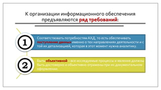 К организации информационного обеспечения
предъявляются ряд требований:
Соответствовать потребностям АХД, то есть обеспечивать
поступление данных именно о тех направлениях деятельности и с
той их детализацией, которая в этот момент нужна аналитику.
Быть объективной – все исследуемые процессы и явления должны
быть достоверно и объективно отражены при их документальном
оформлении.
 