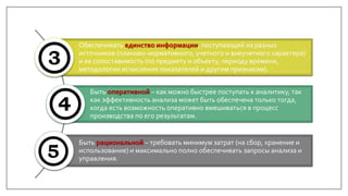 Обеспечивать единство информации, поступающей из разных
источников (планово-нормативного, учетного и внеучетного характера)
и ее сопоставимость (по предмету и объекту, периоду времени,
методологии исчисления показателей и другим признакам).
Быть оперативной – как можно быстрее поступать к аналитику, так
как эффективность анализа может быть обеспечена только тогда,
когда есть возможность оперативно вмешиваться в процесс
производства по его результатам.
Быть рациональной – требовать минимум затрат (на сбор, хранение и
использование) и максимально полно обеспечивать запросы анализа и
управления.
 