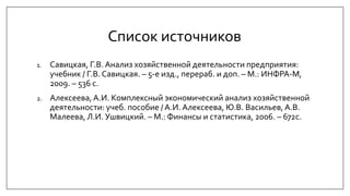 Список источников
1. Савицкая, Г.В. Анализ хозяйственной деятельности предприятия:
учебник / Г.В. Савицкая. – 5-е изд., перераб. и доп. – М.: ИНФРА-М,
2009. – 536 с.
2. Алексеева, А.И. Комплексный экономический анализ хозяйственной
деятельности: учеб. пособие / А.И. Алексеева, Ю.В. Васильев, А.В.
Малеева, Л.И. Ушвицкий. – М.: Финансы и статистика, 2006. – 672с.
 